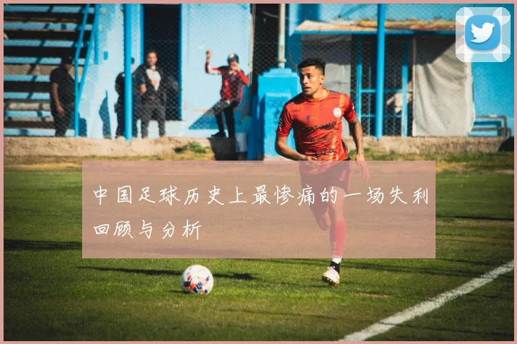 中国足球历史上最惨痛的一场失利回顾与分析