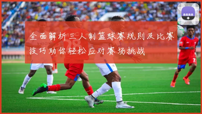 全面解析三人制篮球赛规则及比赛技巧助你轻松应对赛场挑战
